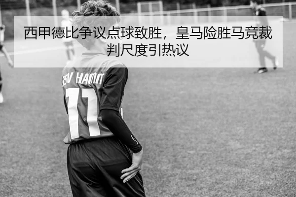 西甲德比争议点球致胜，皇马险胜马竞裁判尺度引热议